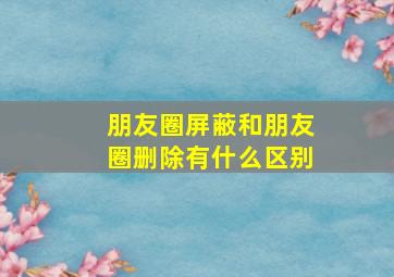 朋友圈屏蔽和朋友圈删除有什么区别