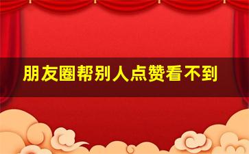 朋友圈帮别人点赞看不到