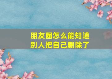 朋友圈怎么能知道别人把自己删除了