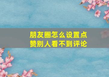 朋友圈怎么设置点赞别人看不到评论