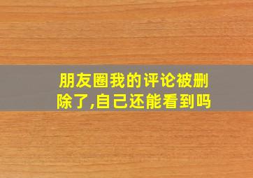 朋友圈我的评论被删除了,自己还能看到吗