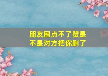 朋友圈点不了赞是不是对方把你删了