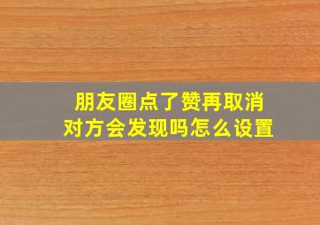 朋友圈点了赞再取消对方会发现吗怎么设置