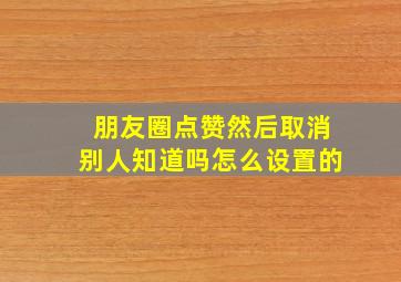 朋友圈点赞然后取消别人知道吗怎么设置的