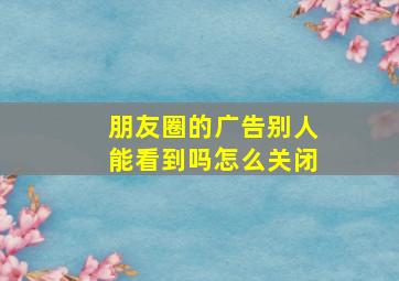 朋友圈的广告别人能看到吗怎么关闭