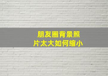 朋友圈背景照片太大如何缩小