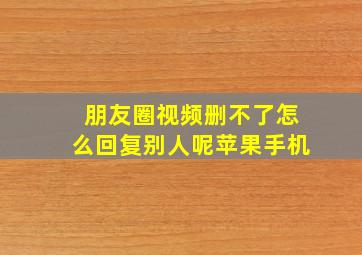 朋友圈视频删不了怎么回复别人呢苹果手机