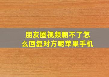 朋友圈视频删不了怎么回复对方呢苹果手机