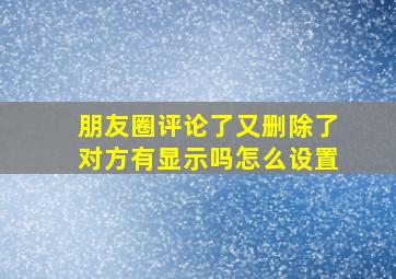 朋友圈评论了又删除了对方有显示吗怎么设置