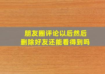 朋友圈评论以后然后删除好友还能看得到吗