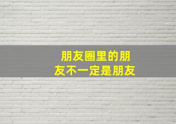 朋友圈里的朋友不一定是朋友