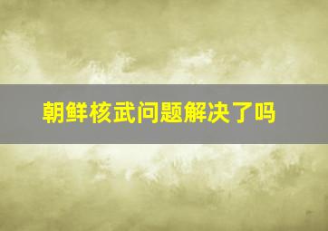 朝鲜核武问题解决了吗