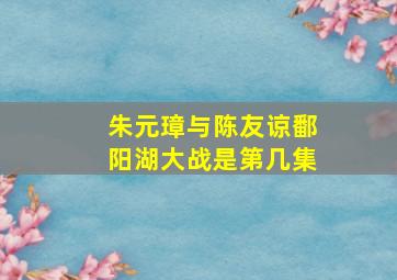 朱元璋与陈友谅鄱阳湖大战是第几集