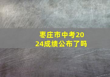 枣庄市中考2024成绩公布了吗