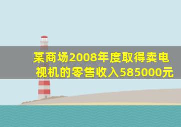 某商场2008年度取得卖电视机的零售收入585000元