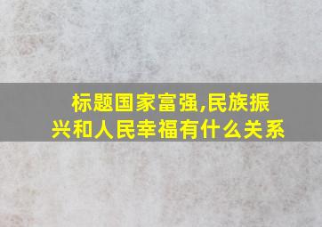 标题国家富强,民族振兴和人民幸福有什么关系