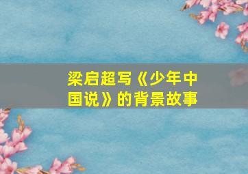 梁启超写《少年中国说》的背景故事