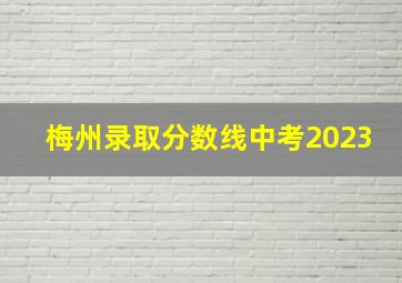 梅州录取分数线中考2023