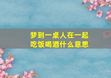 梦到一桌人在一起吃饭喝酒什么意思