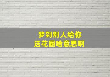 梦到别人给你送花圈啥意思啊