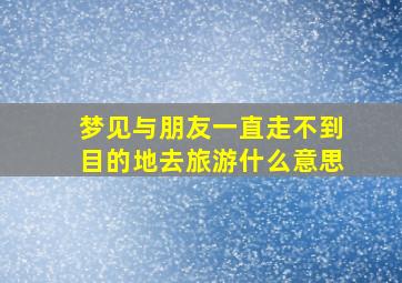 梦见与朋友一直走不到目的地去旅游什么意思