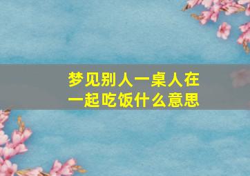 梦见别人一桌人在一起吃饭什么意思