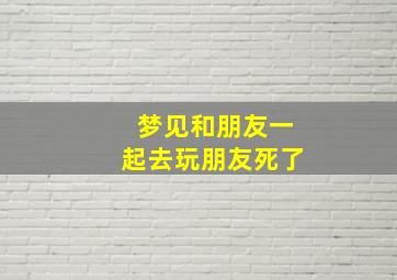 梦见和朋友一起去玩朋友死了