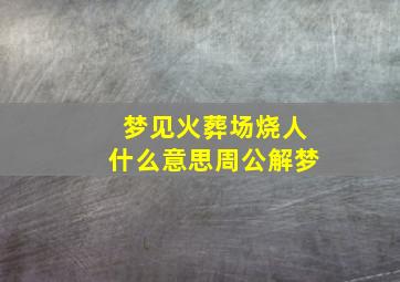 梦见火葬场烧人什么意思周公解梦