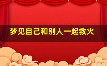 梦见自己和别人一起救火