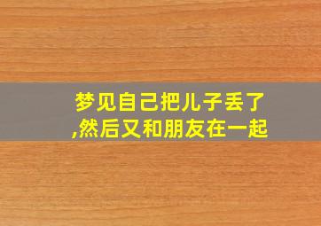 梦见自己把儿子丢了,然后又和朋友在一起