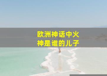 欧洲神话中火神是谁的儿子