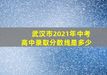 武汉市2021年中考高中录取分数线是多少