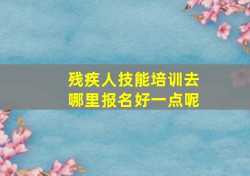 残疾人技能培训去哪里报名好一点呢