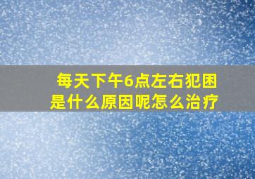 每天下午6点左右犯困是什么原因呢怎么治疗