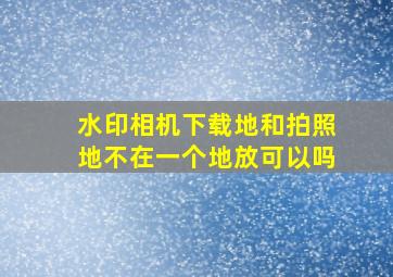 水印相机下载地和拍照地不在一个地放可以吗