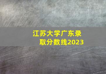 江苏大学广东录取分数线2023