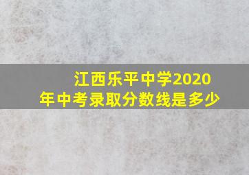 江西乐平中学2020年中考录取分数线是多少