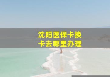 沈阳医保卡换卡去哪里办理