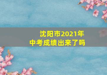 沈阳市2021年中考成绩出来了吗