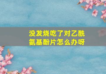 没发烧吃了对乙酰氨基酚片怎么办呀