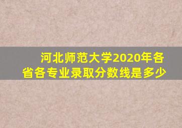 河北师范大学2020年各省各专业录取分数线是多少