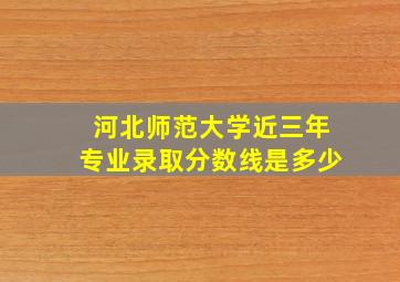 河北师范大学近三年专业录取分数线是多少