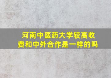 河南中医药大学较高收费和中外合作是一样的吗