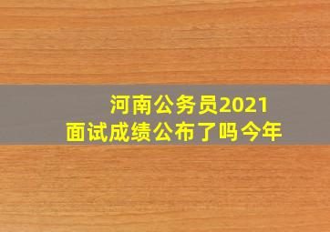 河南公务员2021面试成绩公布了吗今年