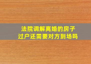 法院调解离婚的房子过户还需要对方到场吗