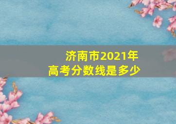 济南市2021年高考分数线是多少