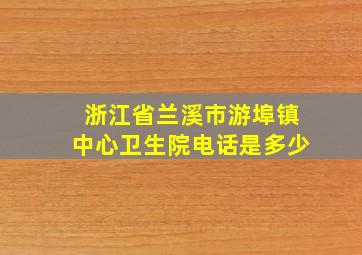 浙江省兰溪市游埠镇中心卫生院电话是多少