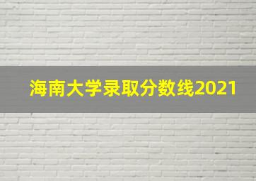 海南大学录取分数线2021