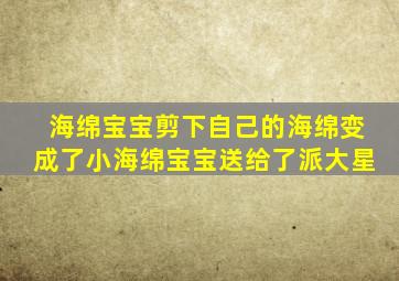 海绵宝宝剪下自己的海绵变成了小海绵宝宝送给了派大星