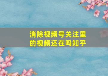 消除视频号关注里的视频还在吗知乎